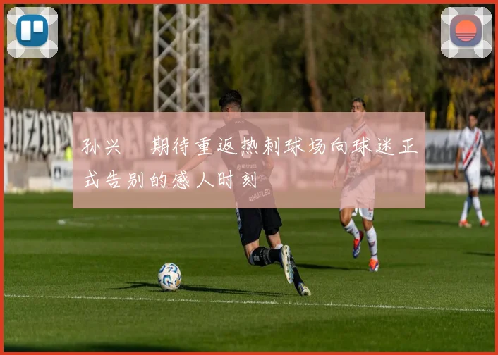 孙兴慜期待重返热刺球场向球迷正式告别的感人时刻
