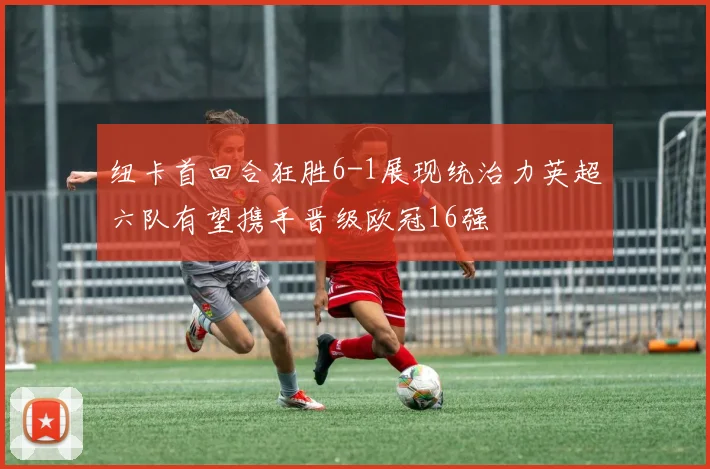 纽卡首回合狂胜6-1展现统治力英超六队有望携手晋级欧冠16强
