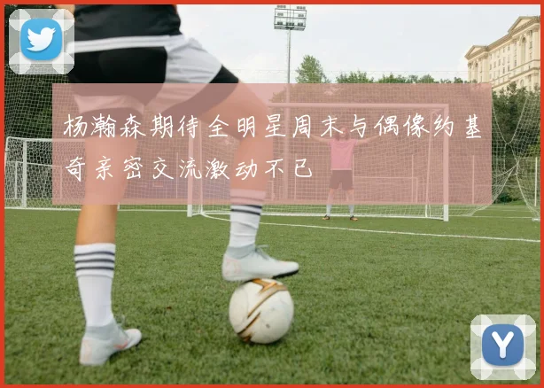杨瀚森期待全明星周末与偶像约基奇亲密交流激动不已