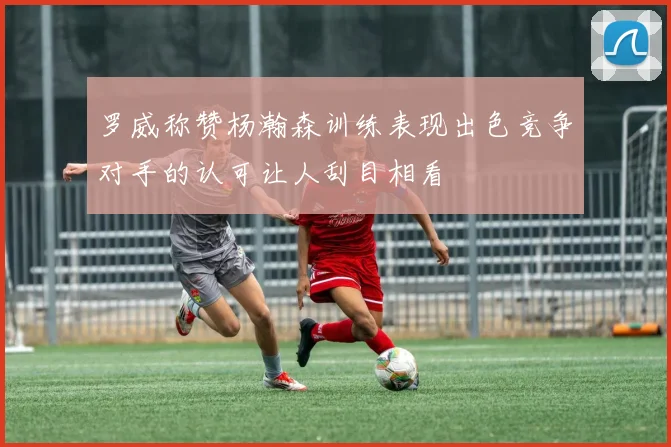 罗威称赞杨瀚森训练表现出色竞争对手的认可让人刮目相看