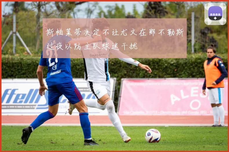 斯帕莱蒂决定不让尤文在那不勒斯过夜以防主队球迷干扰