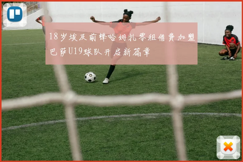 18岁埃及前锋哈姆扎零租借费加盟巴萨U19球队开启新篇章