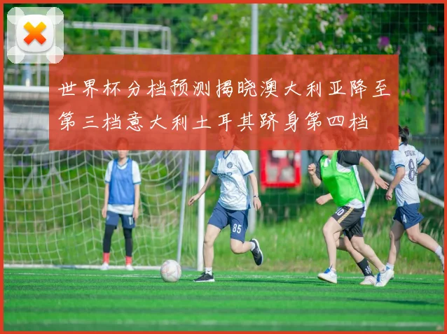 世界杯分档预测揭晓澳大利亚降至第三档意大利土耳其跻身第四档