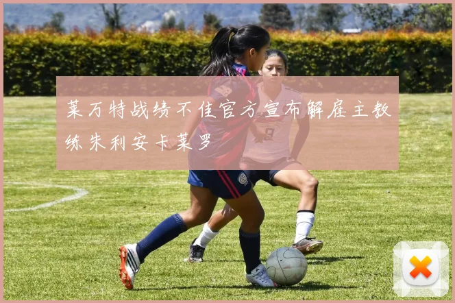 莱万特战绩不佳官方宣布解雇主教练朱利安卡莱罗
