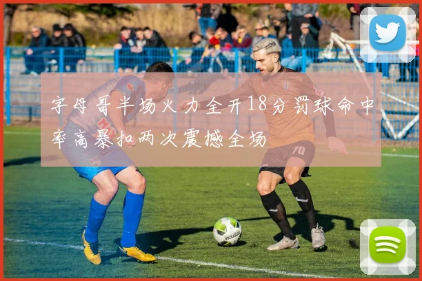 字母哥半场火力全开18分罚球命中率高暴扣两次震撼全场