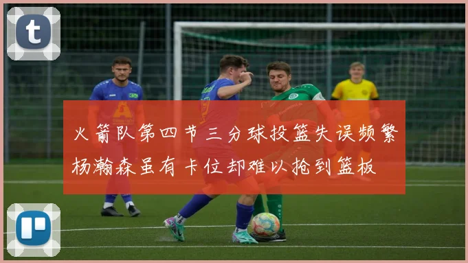 火箭队第四节三分球投篮失误频繁杨瀚森虽有卡位却难以抢到篮板