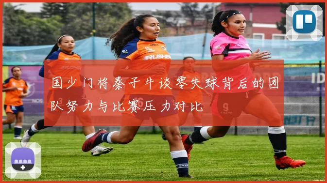 国少门将秦子牛谈零失球背后的团队努力与比赛压力对比