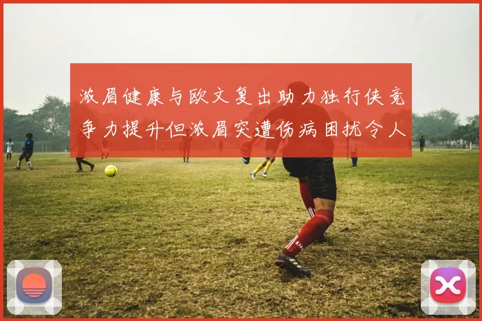 浓眉健康与欧文复出助力独行侠竞争力提升但浓眉突遭伤病困扰令人担忧