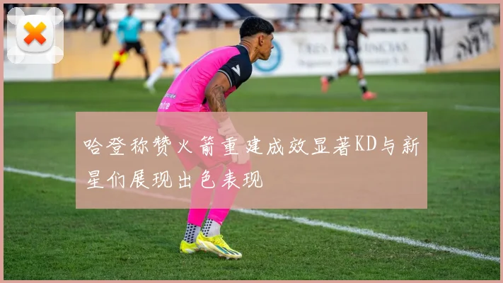 哈登称赞火箭重建成效显著KD与新星们展现出色表现
