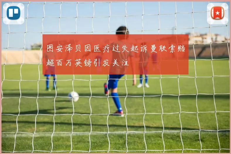 图安泽贝因医疗过失起诉曼联索赔超百万英镑引发关注
