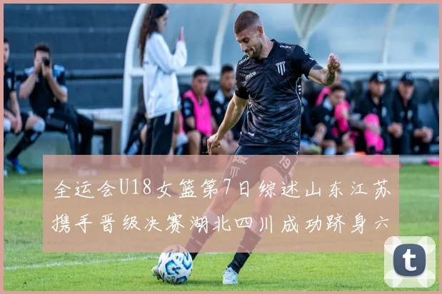 全运会U18女篮第7日综述山东江苏携手晋级决赛湖北四川成功跻身六强