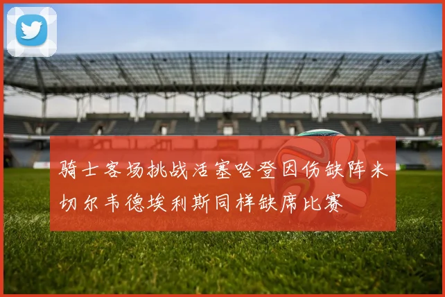 骑士客场挑战活塞哈登因伤缺阵米切尔韦德埃利斯同样缺席比赛