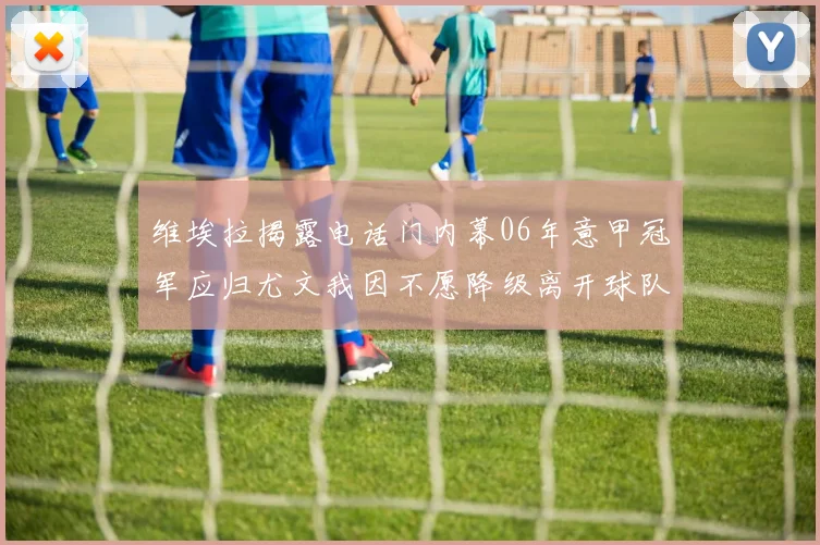 维埃拉揭露电话门内幕06年意甲冠军应归尤文我因不愿降级离开球队