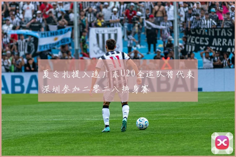 夏合扎提入选广东U20全运队将代表深圳参加二零二八热身赛