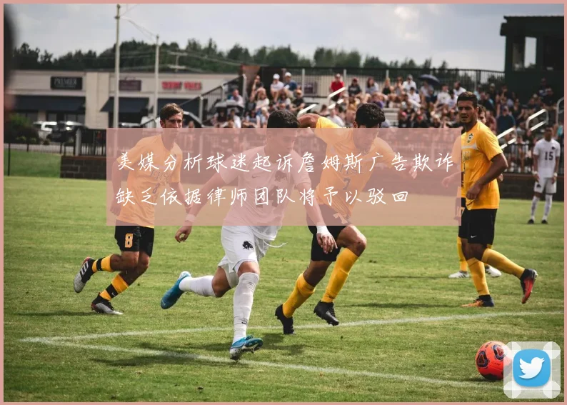 美媒分析球迷起诉詹姆斯广告欺诈缺乏依据律师团队将予以驳回