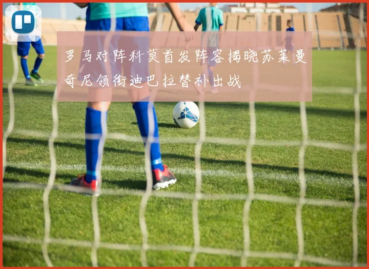 罗马对阵科莫首发阵容揭晓苏莱曼奇尼领衔迪巴拉替补出战