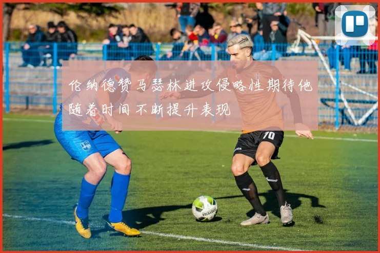 伦纳德赞马瑟林进攻侵略性期待他随着时间不断提升表现