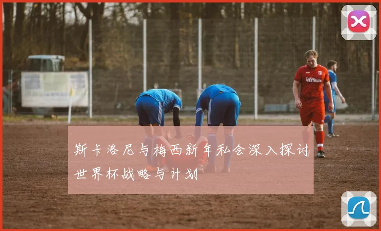 斯卡洛尼与梅西新年私会深入探讨世界杯战略与计划