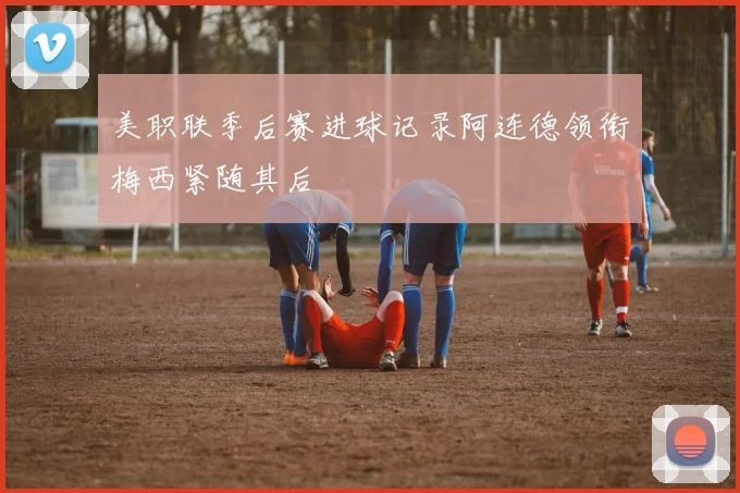 美职联季后赛进球记录阿连德领衔梅西紧随其后
