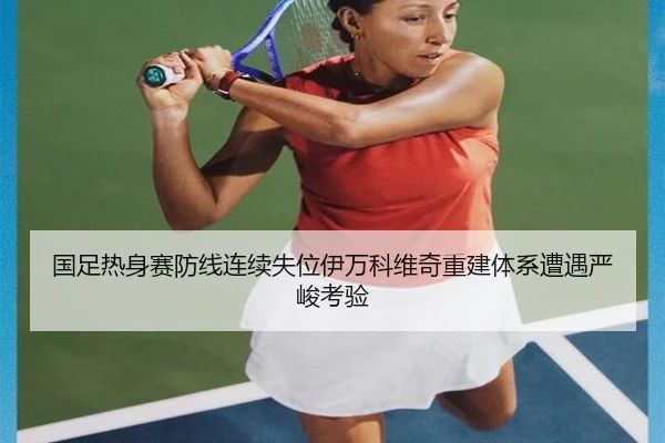 国足热身赛防线连续失位伊万科维奇重建体系遭遇严峻考验 | qyg